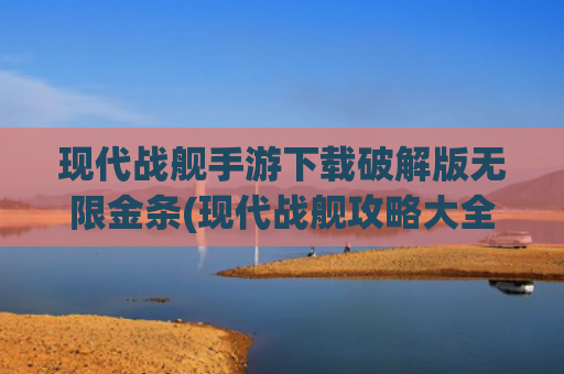现代战舰手游下载破解版无限金条(现代战舰攻略大全，新手入门必看攻略，从0开始轻松玩转)