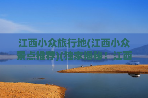江西小众旅行地(江西小众景点推荐)(独家揭秘！江西那些本地人才知道的小众景点，你get了吗？)