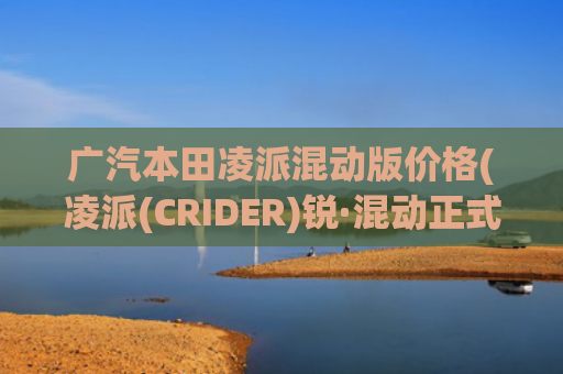 广汽本田凌派混动版价格(凌派(CRIDER)锐·混动正式上市 售价13.98—16.98万元)