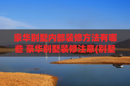 豪华别墅内部装修方法有哪些 豪华别墅装修注意(别墅装修避坑指南｜看完这篇，少走90%弯路！🏡✨)