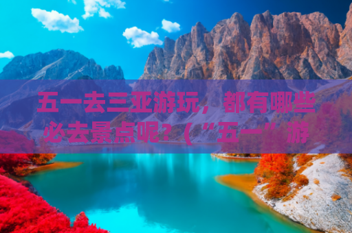 五一去三亚游玩，都有哪些必去景点呢？(“五一”游海南，这些精彩别错过)