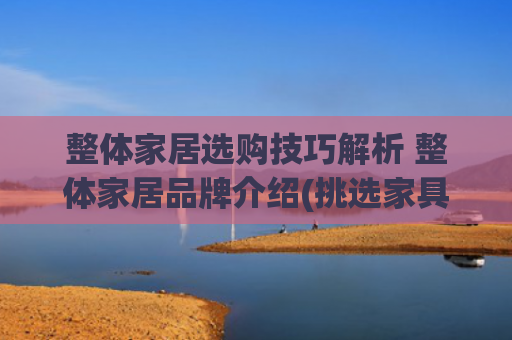 整体家居选购技巧解析 整体家居品牌介绍(挑选家具时该看重什么？8大要素看完就明白)