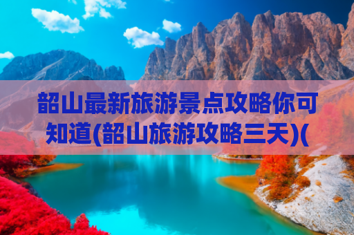 韶山最新旅游景点攻略你可知道(韶山旅游攻略三天)(【韶山旅游全攻略】必看的红色圣地深度游指南！)