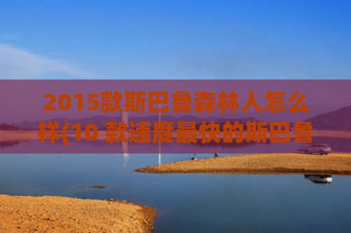 2015款斯巴鲁森林人怎么样(10 款速度最快的斯巴鲁车型)