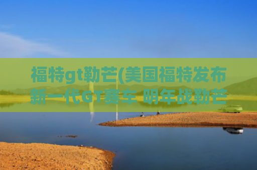 福特gt勒芒(美国福特发布新一代GT赛车 明年战勒芒)
