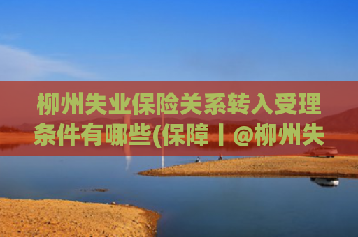 柳州失业保险关系转入受理条件有哪些(保障丨@柳州失业人员，失业保险政策集锦来啦~还有失业金网上申领指南哦)