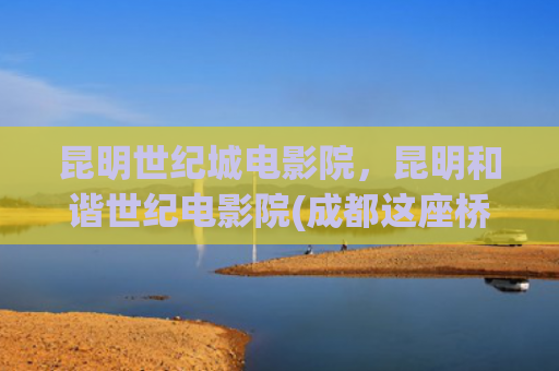 昆明世纪城电影院，昆明和谐世纪电影院(成都这座桥成网红打卡地“人山人海”管理部门回应)