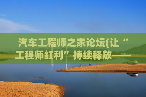 汽车工程师之家论坛(让“工程师红利”持续释放——我国工程科技人才队伍发展壮大有力支撑高质量发展)