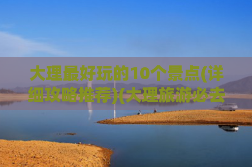 大理最好玩的10个景点(详细攻略推荐)(大理旅游必去的10大景点，这个暑假，来大理就对了！内附攻略)