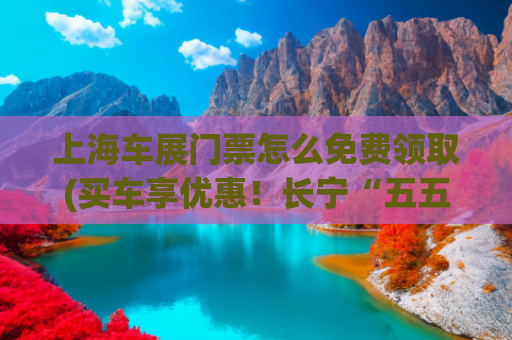 上海车展门票怎么免费领取(买车享优惠！长宁“五五购车节”来啦)