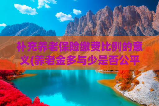 补充养老保险缴费比例的意义(养老金多与少是否公平？还是要看缴费这个源头！)