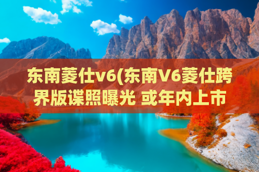 东南菱仕v6(东南V6菱仕跨界版谍照曝光 或年内上市)