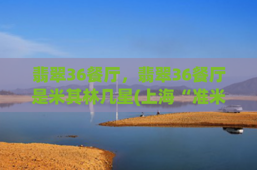 翡翠36餐厅，翡翠36餐厅是米其林几星(上海“准米其林”餐厅大搜索)