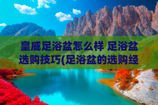 皇威足浴盆怎么样 足浴盆选购技巧(足浴盆的选购经验)