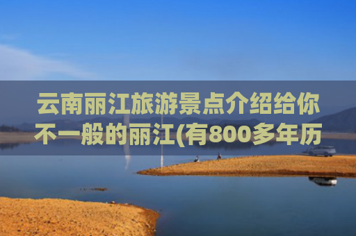 云南丽江旅游景点介绍给你不一般的丽江(有800多年历史的云南丽江古城，有哪些好玩的？)