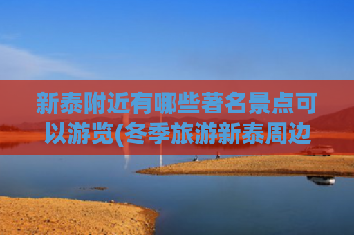 新泰附近有哪些著名景点可以游览(冬季旅游新泰周边景点)(新泰旅游景点大全)