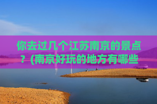 你去过几个江苏南京的景点？(南京好玩的地方有哪些？风光美，底蕴厚，为你推荐这十处)