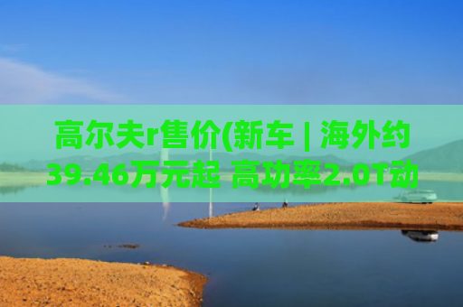 高尔夫r售价(新车 | 海外约39.46万元起 高功率2.0T动力 新款大众高尔夫R英国上市)