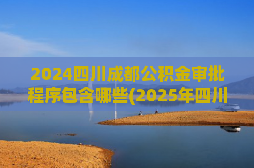 2024四川成都公积金审批程序包含哪些(2025年四川省公积金提取全攻略：条件、流程、新政一次说清！)
