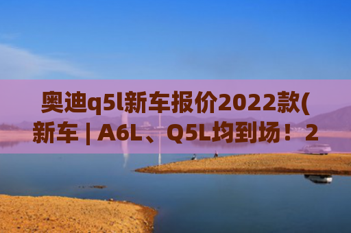 奥迪q5l新车报价2022款(新车 | A6L、Q5L均到场！2022款奥迪车型亮相广州车展，20.31万元起)