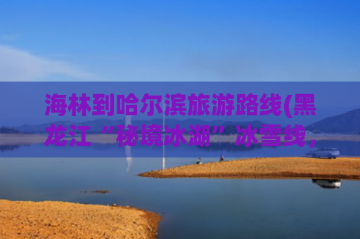 海林到哈尔滨旅游路线(黑龙江“秘境冰湖”冰雪线，一趟不虚此行的民俗之旅！)