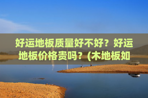 好运地板质量好不好？好运地板价格贵吗？(木地板如何选购？其中都有哪些价格猫腻？去市场上看一看)