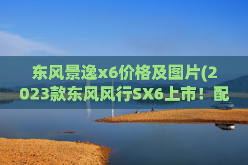 东风景逸x6价格及图片(2023款东风风行SX6上市！配全景天窗，提供7座，售价6.99万起)