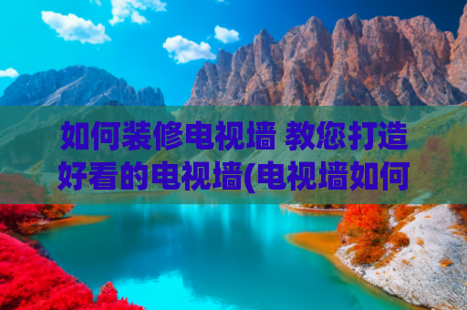 如何装修电视墙 教您打造好看的电视墙(电视墙如何设计简单又大方？送你10种方案，装修有备无患！)