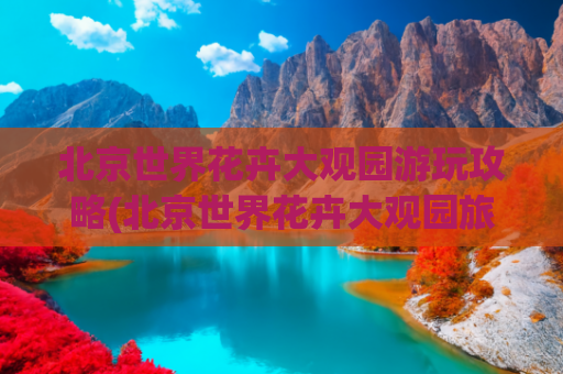北京世界花卉大观园游玩攻略(北京世界花卉大观园旅游)(北京这里能看遍世界奇花异草！就在家门口，最详细游玩攻略来啦，请收藏！)