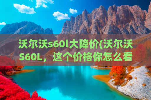 沃尔沃s60l大降价(沃尔沃S60L，这个价格你怎么看？它绝不是最后一台)