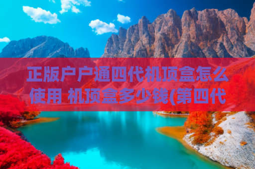 正版户户通四代机顶盒怎么使用 机顶盒多少钱(第四代户户通常见问题汇总及实用解决方案大全，（2025最新篇）)