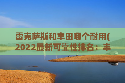 雷克萨斯和丰田哪个耐用(2022最新可靠性排名：丰田霸榜第一，奔驰让人失望？)