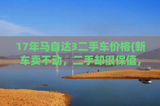 17年马自达3二手车价格(新车卖不动，二手却很保值，开了八年的马3昂克赛拉凭什么卖4万？)