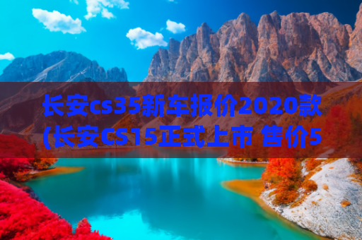 长安cs35新车报价2020款(长安CS15正式上市 售价5.79-7.39万元)