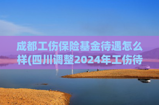 成都工伤保险基金待遇怎么样(四川调整2024年工伤待遇标准 一至四级工伤月伤残津贴增加156元)