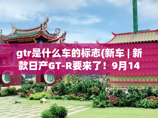 gtr是什么车的标志(新车 | 新款日产GT-R要来了！9月14日正式发布，约合人民币64万起)