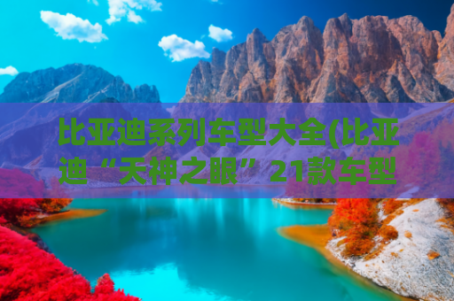 比亚迪系列车型大全(比亚迪“天神之眼”21款车型价格汇总，真正做到了普及全民智驾)