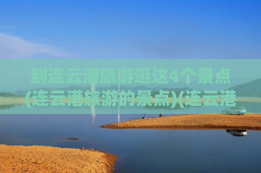 到连云港旅游逛这4个景点(连云港旅游的景点)(连云港旅游去哪玩？收好这份攻略，轻松玩转连云港10大好玩景点)