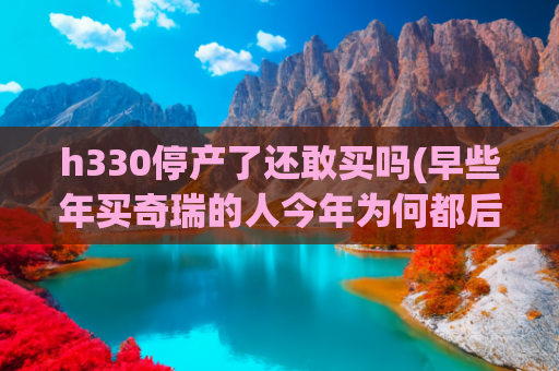 h330停产了还敢买吗(早些年买奇瑞的人今年为何都后悔了？)