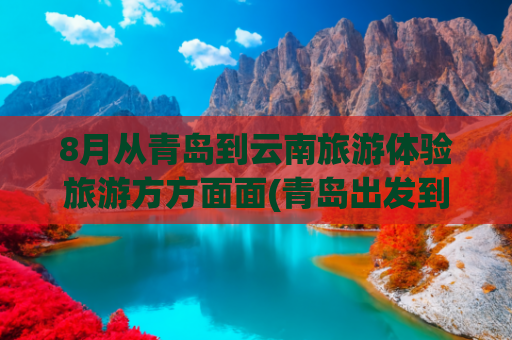 8月从青岛到云南旅游体验旅游方方面面(青岛出发到云南旅游)(青岛今年首趟“银发旅游专列”启程，开启为期14天的云贵赣赏花踏青之旅)