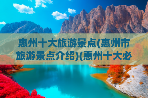 惠州十大旅游景点(惠州市旅游景点介绍)(惠州十大必去旅游景点)