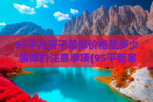 95平方房子装修价格是多少 装修的注意事项(95平新家装修花了35万！朋友们纷纷羡慕道：超级漂亮，太值了)