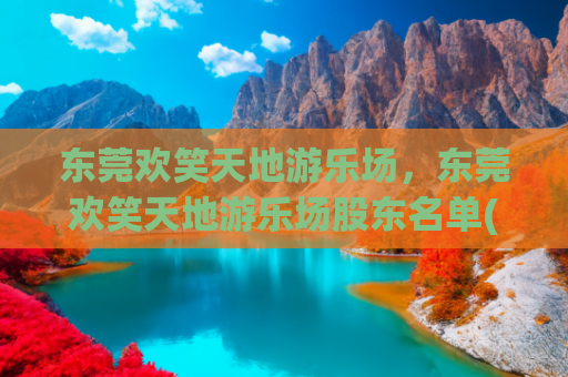 东莞欢笑天地游乐场，东莞欢笑天地游乐场股东名单(游乐园里有什么游乐设施-最全游乐设施盘点-刺激与欢乐并存)