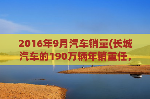 2016年9月汽车销量(长城汽车的190万辆年销重任，王牌车型挑不起)