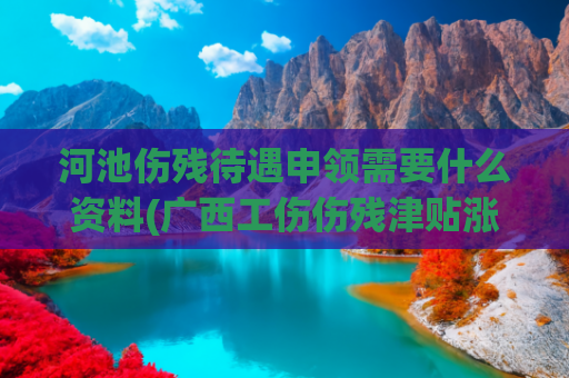 河池伤残待遇申领需要什么资料(广西工伤伤残津贴涨了，每人每月增加163元！)