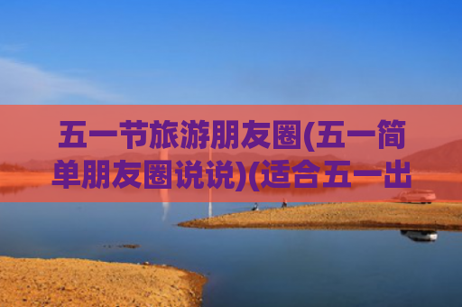 五一节旅游朋友圈(五一简单朋友圈说说)(适合五一出去玩发的朋友圈文案)