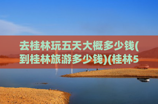 去桂林玩五天大概多少钱(到桂林旅游多少钱)(桂林5日游最佳路线，桂林五日游多少钱，建议收藏，看完这篇就够)