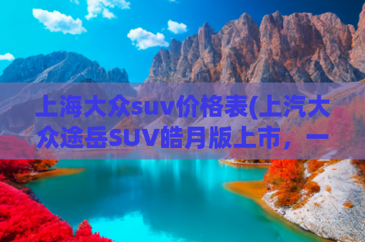 上海大众suv价格表(上汽大众途岳SUV皓月版上市，一口价11.99万元)