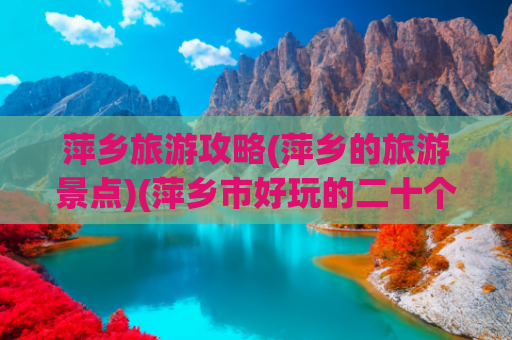 萍乡旅游攻略(萍乡的旅游景点)(萍乡市好玩的二十个旅游景点攻略)