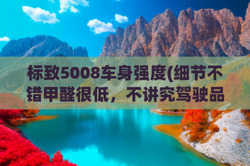 标致5008车身强度(细节不错甲醛很低，不讲究驾驶品质的话，标致5008可选！)